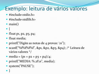 Exemplo: leitura de vários valores
 #include<stdio.h>
 #include<stdlib.h>
 main()
{
 float p1, p2, p3, p4;
 float media;
 printf("Digite as notas de 4 provas: n");
 scanf("%f%f%f%f", &p1, &p2, &p3, &p4); /* Leitura de
    vários valores */
   media = (p1 + p2 + p3 + p4)/4;
   printf("MEDIA: %.2fn", media);
   system("PAUSE");
   }
 