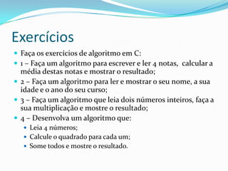 Exercícios
 Faça os exercícios de algoritmo em C:
 1 – Faça um algoritmo para escrever e ler 4 notas, calcular a
  média destas notas e mostrar o resultado;
 2 – Faça um algoritmo para ler e mostrar o seu nome, a sua
  idade e o ano do seu curso;
 3 – Faça um algoritmo que leia dois números inteiros, faça a
  sua multiplicação e mostre o resultado;
 4 – Desenvolva um algoritmo que:
    Leia 4 números;
    Calcule o quadrado para cada um;
    Some todos e mostre o resultado.
 