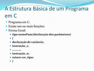 A Estrutura Básica de um Programa
em C
 Programa em C:
 Existe um ou mais funções;
 Forma Geral:
    tipo nomeFunc(declaração dos parâmetros)
    {
    declaração de variáveis;
    instrução_2;
    ...........
    instrução_n;
    return var_tipo;
    }
 