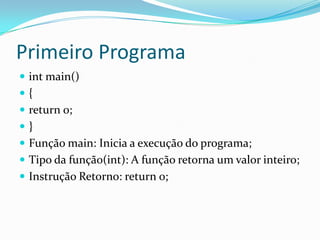 Primeiro Programa
 int main()
{
 return 0;
}
 Função main: Inicia a execução do programa;
 Tipo da função(int): A função retorna um valor inteiro;
 Instrução Retorno: return 0;
 