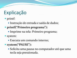Explicação
 printf:
   Instrução de entrada e saída de dados;
 printf(“Primeiro programa”):
   Imprime na tela: Primeiro programa;
 system:
   Executa um comando interno;
 system(“PAUSE”):
   Solicita uma pausa no computador até que uma
    tecla seja pressionada.
 
