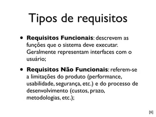 Tipos de requisitos
•   Requisitos Funcionais: descrevem as
    funções que o sistema deve executar.
    Geralmente representam interfaces com o
    usuário;

•   Requisitos Não Funcionais: referem-se
    a limitações do produto (performance,
    usabilidade, segurança, etc.) e do processo de
    desenvolvimento (custos, prazo,
    metodologias, etc.);

                                                     [6]
 