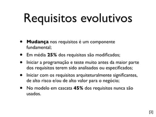 Requisitos evolutivos
•   Mudança nos requisitos é um componente
    fundamental;
•   Em média 25% dos requisitos são modiﬁcados;
•   Iniciar a programação e teste muito antes da maior parte
    dos requisitos terem sido analisados ou especiﬁcados;
•   Iniciar com os requisitos arquiteturalmente signiﬁcantes,
    de alto risco e/ou de alto valor para o negócio;
•   No modelo em cascata 45% dos requisitos nunca são
    usados.


                                                                [2]
 