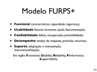 Modelo FURPS+
•   Funcional: características, capacidade, segurança;
•   Usabilidade: fatores humanos, ajuda, documentação;
•   Conﬁabilidade: falhas, recuperação, previsibilidade;

•   Desempenho: tempo de resposta, precisão, recursos;
•   Suporte: adaptação e manutenção,
    internacionalização;
    Em inglês: Functional, Usability, Reliability, Performance,
                         Supportability


                                                                  [1]
 