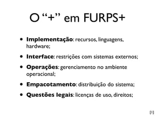 O “+” em FURPS+
•   Implementação: recursos, linguagens,
    hardware;

•   Interface: restrições com sistemas externos;

•   Operações: gerenciamento no ambiente
    operacional;

•   Empacotamento: distribuição do sistema;

•   Questões legais: licenças de uso, direitos;

                                                   [1]
 