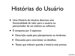 Histórias do Usuário
•   Uma História do Usuário descreve uma
    funcionalidade de valor para o usuário ou
    patrocinador de um sistema ou software;

•   É composta por 3 aspectos:

    •   Descrição usada para planejamento ou lembrete;

    •   Discussão para concretizar os detalhes;

    •   Testes que indicam quando a história está pronta;


                                                            [COH04]
 