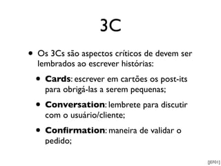 3C
• Os 3Cs são aspectos críticos de devem ser
  lembrados ao escrever histórias:
 • Cards: escrever em cartões os post-its
    para obrigá-las a serem pequenas;
 • Conversation: lembrete para discutir
    com o usuário/cliente;
 • Conﬁrmation: maneira de validar o
    pedido;

                                              [JEF01]
 