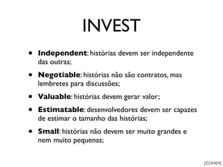 INVEST
•   Independent: histórias devem ser independente
    das outras;
•   Negotiable: histórias não são contratos, mas
    lembretes para discussões;
•   Valuable: histórias devem gerar valor;
•   Estimatable: desenvolvedores devem ser capazes
    de estimar o tamanho das histórias;
•   Small: histórias não devem ser muito grandes e
    nem muito pequenas;

                                                     [COH04]
 