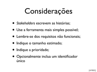 Considerações
• Stakeholders escrevem as histórias;
• Use a ferramenta mais simples possível;
• Lembre-se dos requisitos não funcionais;
• Indique o tamanho estimado;
• Indique a prioridade;
• Opcionalmente inclua um identiﬁcador
  único

                                             [AMB02]
 