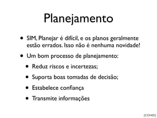 Planejamento
• SIM, Planejar é difícil, e os planos geralmente
  estão errados. Isso não é nenhuma novidade!
• Um bom processo de planejamento:
  • Reduz riscos e incertezas;
  • Suporta boas tomadas de decisão;
  • Estabelece conﬁança
  • Transmite informações
                                                    [COH05]
 