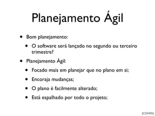 Planejamento Ágil
•   Bom planejamento:
    •   O software será lançado no segundo ou terceiro
        trimestre?
•   Planejamento Ágil:
    •   Focado mais em planejar que no plano em si;
    •   Encoraja mudanças;
    •   O plano é facilmente alterado;
    •   Está espalhado por todo o projeto;

                                                         [COH05]
 
