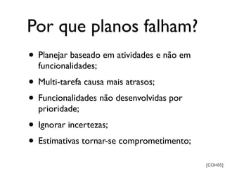 Por que planos falham?
• Planejar baseado em atividades e não em
  funcionalidades;
• Multi-tarefa causa mais atrasos;
• Funcionalidades não desenvolvidas por
  prioridade;
• Ignorar incertezas;
• Estimativas tornar-se comprometimento;
                                            [COH05]
 
