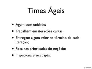 Times Ágeis
• Agem com unidade;
• Trabalham em iterações curtas;
• Entregam algum valor ao término de cada
  iteração;
• Foca nas prioridades do negócio;
• Inspeciona e se adapta;
                                            [COH05]
 