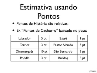 Estimativa usando
         Pontos
• Pontos de História são relativas;
• Ex. “Pontos de Cachorro” baseado no peso:
   Labrador     5 pt        Bassê       1 pt
    Terrier     3 pt    Pastor Alemão   5 pt
  Dinamarquês   10 pt   São Bernardo    9 pt
    Poodle      3 pt       Bulldog      3 pt


                                               [COH05]
 