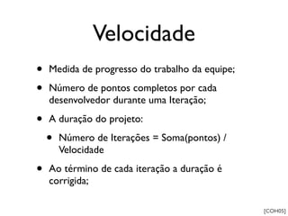 Velocidade
•   Medida de progresso do trabalho da equipe;

•   Número de pontos completos por cada
    desenvolvedor durante uma Iteração;

•   A duração do projeto:

    •   Número de Iterações = Soma(pontos) /
        Velocidade

•   Ao término de cada iteração a duração é
    corrigida;

                                                 [COH05]
 