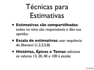 Técnicas para
         Estimativas
• Estimativas são compartilhadas:
  todos no time são responsáveis e dão sua
  opinião;
• Escala de estimativas: usar sequência
  de ﬁbonacci (1,2,3,5,8)
• Histórias, Épicos e Temas: adicione
  os valores 13, 20, 40 e 100 à escala;


                                             [COH05]
 