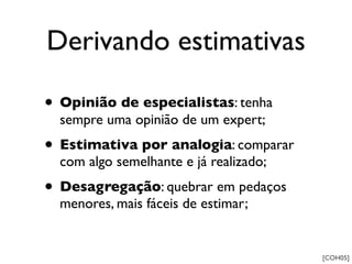 Derivando estimativas

• Opinião de especialistas: tenha
  sempre uma opinião de um expert;
• Estimativa por analogia: comparar
  com algo semelhante e já realizado;
• Desagregação: quebrar em pedaços
  menores, mais fáceis de estimar;


                                        [COH05]
 