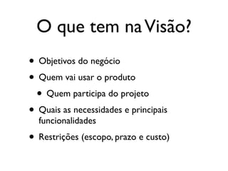 O que tem na Visão?
• Objetivos do negócio
• Quem vai usar o produto
 • Quem participa do projeto
• Quais as necessidades e principais
  funcionalidades
• Restrições (escopo, prazo e custo)
 