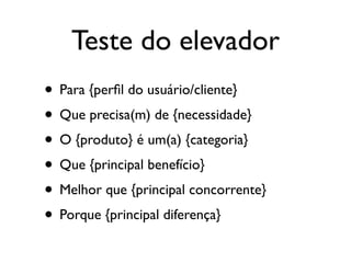 Teste do elevador
• Para {perﬁl do usuário/cliente}
• Que precisa(m) de {necessidade}
• O {produto} é um(a) {categoria}
• Que {principal benefício}
• Melhor que {principal concorrente}
• Porque {principal diferença}
 