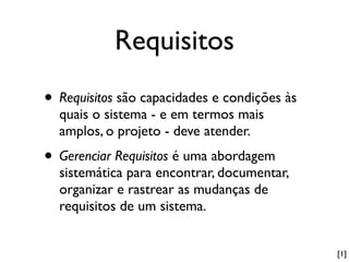 Requisitos
• Requisitos são capacidades e condições às
  quais o sistema - e em termos mais
  amplos, o projeto - deve atender.
• Gerenciar Requisitos é uma abordagem
  sistemática para encontrar, documentar,
  organizar e rastrear as mudanças de
  requisitos de um sistema.


                                              [1]
 