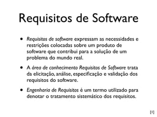 Requisitos de Software
•   Requisitos de software expressam as necessidades e
    restrições colocadas sobre um produto de
    software que contribui para a solução de um
    problema do mundo real.

•   A área de conhecimento Requisitos de Software trata
    da elicitação, análise, especiﬁcação e validação dos
    requisitos do software.

•   Engenharia de Requisitos é um termo utilizado para
    denotar o tratamento sistemático dos requisitos.

                                                           [1]
 