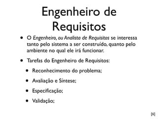 Engenheiro de
              Requisitos
•   O Engenheiro, ou Analista de Requisitos se interessa
    tanto pelo sistema a ser construído, quanto pelo
    ambiente no qual ele irá funcionar.

•   Tarefas do Engenheiro de Requisitos:

    •   Reconhecimento do problema;

    •   Avaliação e Síntese;

    •   Especiﬁcação;

    •   Validação;

                                                           [6]
 