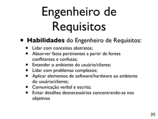 Engenheiro de
           Requisitos
• Habilidades do Engenheiro de Requisitos:
 •   Lidar com conceitos abstratos;
 •   Absorver fatos pertinentes a partir de fontes
     conﬂitantes e confusas;
 •   Entender o ambiente do usuário/cliente;
 •   Lidar com problemas complexos;
 •   Aplicar elementos de software/hardware ao ambiente
     do usuário/cliente;
 •   Comunicação verbal e escrita;
 •   Evitar detalhes desnecessários concentrando-se nos
     objetivos


                                                          [6]
 