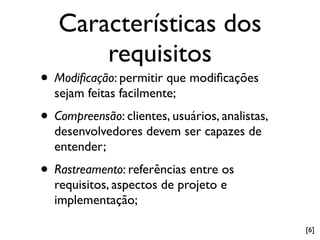 Características dos
       requisitos
• Modiﬁcação: permitir que modiﬁcações
  sejam feitas facilmente;
• Compreensão: clientes, usuários, analistas,
  desenvolvedores devem ser capazes de
  entender;
• Rastreamento: referências entre os
  requisitos, aspectos de projeto e
  implementação;

                                                [6]
 