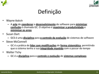 Definição
 • Wayne Babish
        – A arte de coordenar o desenvolvimento de software para minimizar
          confusão é chamada GC. O objetivo é maximizar a produtividade e
          minimizar os erros
 • Susan Dart
        – GCS é uma disciplina para o controle da evolução de sistemas de software
 • Steve McConnell
   – GC é a prática de lidar com modificações de forma sistemática, permitindo
     que o sistema tenha a sua integridade mantida com o passar do tempo
 • Walter Tichy
   – GC é a disciplina para o controle e evolução de sistemas complexos




Leonardo Murta                   Gerência de Configuração: Introdução                11
 