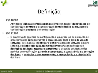 Definição
 • ISO 10007
    – Atividades técnicas e organizacionais compreendendo: identificação de
       configuração; controle de configuração; contabilização da situação de
       configuração; auditoria de configuração
 • ISO 12207
    – O processo de gerência de configuração é um processo de aplicação de
       procedimentos administrativos e técnicos, por todo o ciclo de vida de
       software, destinado a: identificar e definir os itens de software em um
       sistema, e estabelecer suas baselines; controlar as modificações e
       liberações dos itens; registrar e apresentar a situação dos itens e dos
       pedidos de modificação; garantir a completeza, a consistência e a correção
       dos itens; e controlar o armazenamento, a manipulação e a distribuição
       dos itens



Leonardo Murta                Gerência de Configuração: Introdução                  13
 
