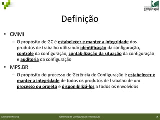 Definição
 • CMMI
        – O propósito de GC é estabelecer e manter a integridade dos
          produtos de trabalho utilizando identificação da configuração,
          controle da configuração, contabilização da situação da configuração
          e auditoria da configuração
 • MPS.BR
        – O propósito do processo de Gerência de Configuração é estabelecer e
          manter a integridade de todos os produtos de trabalho de um
          processo ou projeto e disponibilizá-los a todos os envolvidos




Leonardo Murta                 Gerência de Configuração: Introdução              14
 