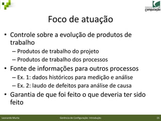 Foco de atuação
 • Controle sobre a evolução de produtos de
   trabalho
        – Produtos de trabalho do projeto
        – Produtos de trabalho dos processos
 • Fonte de informações para outros processos
        – Ex. 1: dados históricos para medição e análise
        – Ex. 2: laudo de defeitos para análise de causa
 • Garantia de que foi feito o que deveria ter sido
   feito
Leonardo Murta            Gerência de Configuração: Introdução   15
 