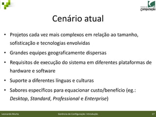 Cenário atual
 • Projetos cada vez mais complexos em relação ao tamanho,
      sofisticação e tecnologias envolvidas
 • Grandes equipes geograficamente dispersas
 • Requisitos de execução do sistema em diferentes plataformas de
      hardware e software
 • Suporte a diferentes línguas e culturas
 • Sabores específicos para equacionar custo/benefício (eg.:
      Desktop, Standard, Professional e Enterprise)

Leonardo Murta              Gerência de Configuração: Introdução    17
 