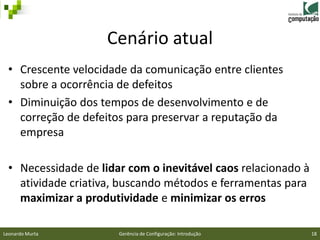 Cenário atual
 • Crescente velocidade da comunicação entre clientes
   sobre a ocorrência de defeitos
 • Diminuição dos tempos de desenvolvimento e de
   correção de defeitos para preservar a reputação da
   empresa

 • Necessidade de lidar com o inevitável caos relacionado à
   atividade criativa, buscando métodos e ferramentas para
   maximizar a produtividade e minimizar os erros

Leonardo Murta        Gerência de Configuração: Introdução    18
 