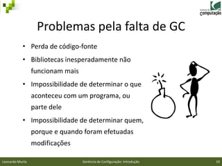 Problemas pela falta de GC
           • Perda de código-fonte
           • Bibliotecas inesperadamente não
                 funcionam mais
           • Impossibilidade de determinar o que
                 aconteceu com um programa, ou
                 parte dele
           • Impossibilidade de determinar quem,
                 porque e quando foram efetuadas
                 modificações

Leonardo Murta                    Gerência de Configuração: Introdução   19
 