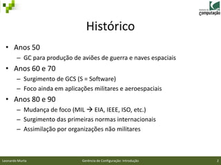 Histórico
 • Anos 50
        – GC para produção de aviões de guerra e naves espaciais
 • Anos 60 e 70
        – Surgimento de GCS (S = Software)
        – Foco ainda em aplicações militares e aeroespaciais
 • Anos 80 e 90
        – Mudança de foco (MIL  EIA, IEEE, ISO, etc.)
        – Surgimento das primeiras normas internacionais
        – Assimilação por organizações não militares



Leonardo Murta                 Gerência de Configuração: Introdução   2
 