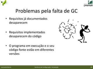 Problemas pela falta de GC
      • Requisitos já documentados
        desaparecem

      • Requisitos implementados
        desaparecem do código

      • O programa em execução e o seu
        código fonte estão em diferentes
        versões


Leonardo Murta            Gerência de Configuração: Introdução   20
 
