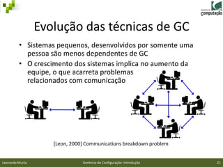 Evolução das técnicas de GC
         • Sistemas pequenos, desenvolvidos por somente uma
           pessoa são menos dependentes de GC
         • O crescimento dos sistemas implica no aumento da
           equipe, o que acarreta problemas
           relacionados com comunicação




                    [Leon, 2000] Communications breakdown problem


Leonardo Murta                 Gerência de Configuração: Introdução   21
 
