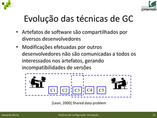 Evolução das técnicas de GC
           • Artefatos de software são compartilhados por
             diversos desenvolvedores
           • Modificações efetuadas por outros
             desenvolvedores não são comunicadas a todos os
             interessados nos artefatos, gerando
             incompatibilidades de versões


                        C1      C2         C3         C4            C5

                         [Leon, 2000] Shared data problem

Leonardo Murta               Gerência de Configuração: Introdução        22
 
