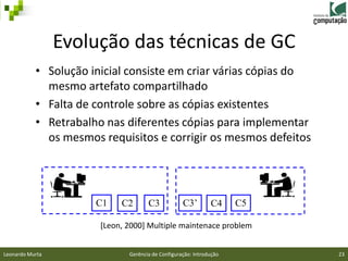 Evolução das técnicas de GC
           • Solução inicial consiste em criar várias cópias do
             mesmo artefato compartilhado
           • Falta de controle sobre as cópias existentes
           • Retrabalho nas diferentes cópias para implementar
             os mesmos requisitos e corrigir os mesmos defeitos




                      C1    C2       C3            C3’        C4     C5

                       [Leon, 2000] Multiple maintenace problem


Leonardo Murta                Gerência de Configuração: Introdução        23
 