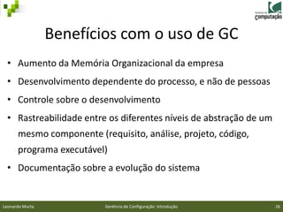 Benefícios com o uso de GC
 • Aumento da Memória Organizacional da empresa
 • Desenvolvimento dependente do processo, e não de pessoas
 • Controle sobre o desenvolvimento
 • Rastreabilidade entre os diferentes níveis de abstração de um
      mesmo componente (requisito, análise, projeto, código,
      programa executável)
 • Documentação sobre a evolução do sistema


Leonardo Murta            Gerência de Configuração: Introdução     26
 