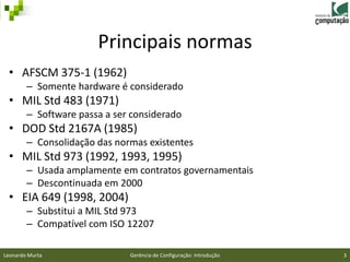 Principais normas
 • AFSCM 375-1 (1962)
        – Somente hardware é considerado
 • MIL Std 483 (1971)
        – Software passa a ser considerado
 • DOD Std 2167A (1985)
        – Consolidação das normas existentes
 • MIL Std 973 (1992, 1993, 1995)
        – Usada amplamente em contratos governamentais
        – Descontinuada em 2000
 • EIA 649 (1998, 2004)
        – Substitui a MIL Std 973
        – Compatível com ISO 12207

Leonardo Murta                Gerência de Configuração: Introdução   3
 