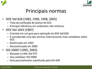 Principais normas
 • IEEE Std 828 (1983, 1990, 1998, 2005)
        – Trata da confecção de planos de GCS
        – Principal referência em ambientes não militares
 • IEEE Std 1042 (1987)
        – Consiste em um guia para aplicação da IEEE Std 828
        – É considerada uma das normas internacionais mais completas sobre
          GCS
        – Reafirmada em 1993
        – Descontinuada em 2000
 • ISO 10007 (1995, 2003)
        – Baseada na MIL Std 973
        – Visa satisfazer ISO 9000
        – Será possivelmente substituída pela EIA 649

Leonardo Murta                 Gerência de Configuração: Introdução          4
 