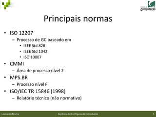 Principais normas
 • ISO 12207
        – Processo de GC baseado em
                 • IEEE Std 828
                 • IEEE Std 1042
                 • ISO 10007
 • CMMI
        – Área de processo nível 2
 • MPS.BR
        – Processo nível F
 • ISO/IEC TR 15846 (1998)
        – Relatório técnico (não normativo)


Leonardo Murta                     Gerência de Configuração: Introdução   5
 