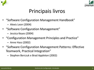 Principais livros
 • “Software Configuration Management Handbook”
        – Alexis Leon (2004)
 • “Software Configuration Management”
        – Jessica Keyes (2004)
 • “Configuration Management Principles and Practice”
        – Anne Hass (2002)
 • “Software Configuration Management Patterns: Effective
   Teamwork, Practical Integration”
        – Stephen Berczuk e Brad Appleton (2002)



Leonardo Murta                   Gerência de Configuração: Introdução   6
 