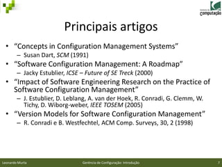 Principais artigos
 • “Concepts in Configuration Management Systems”
        – Susan Dart, SCM (1991)
 • “Software Configuration Management: A Roadmap”
        – Jacky Estublier, ICSE – Future of SE Treck (2000)
 • “Impact of Software Engineering Research on the Practice of
   Software Configuration Management”
        – J. Estublier, D. Leblang, A. van der Hoek, R. Conradi, G. Clemm, W.
          Tichy, D. Wiborg-weber, IEEE TOSEM (2005)
 • “Version Models for Software Configuration Management”
        – R. Conradi e B. Westfechtel, ACM Comp. Surveys, 30, 2 (1998)




Leonardo Murta                  Gerência de Configuração: Introdução            7
 
