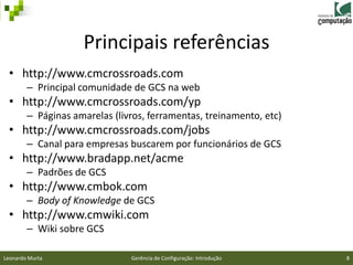 Principais referências
 • http://www.cmcrossroads.com
        – Principal comunidade de GCS na web
 • http://www.cmcrossroads.com/yp
        – Páginas amarelas (livros, ferramentas, treinamento, etc)
 • http://www.cmcrossroads.com/jobs
        – Canal para empresas buscarem por funcionários de GCS
 • http://www.bradapp.net/acme
        – Padrões de GCS
 • http://www.cmbok.com
        – Body of Knowledge de GCS
 • http://www.cmwiki.com
        – Wiki sobre GCS

Leonardo Murta                 Gerência de Configuração: Introdução   8
 