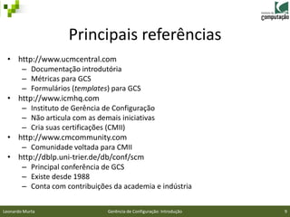 Principais referências
 • http://www.ucmcentral.com
    – Documentação introdutória
    – Métricas para GCS
    – Formulários (templates) para GCS
 • http://www.icmhq.com
    – Instituto de Gerência de Configuração
    – Não articula com as demais iniciativas
    – Cria suas certificações (CMII)
 • http://www.cmcommunity.com
    – Comunidade voltada para CMII
 • http://dblp.uni-trier.de/db/conf/scm
    – Principal conferência de GCS
    – Existe desde 1988
    – Conta com contribuições da academia e indústria


Leonardo Murta               Gerência de Configuração: Introdução   9
 