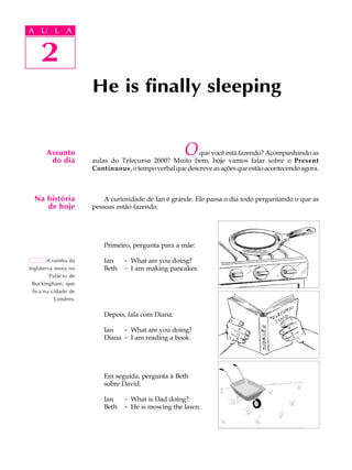 A UA U L A
     L A

         2
    2
                      He is finally sleeping


       Assunto
        do dia
                                                     O   que você está fazendo? Acompanhando as
                      aulas do Telecurso 2000? Muito bem, hoje vamos falar sobre o Present
                      Continuous, o tempo verbal que descreve as ações que estão acontecendo agora.



  Na história             A curiosidade de Ian é grande. Ele passa o dia todo perguntando o que as
     de hoje          pessoas estão fazendo.




                          Primeiro, pergunta para a mãe:

        A rainha da       Ian    - What are you doing?
Inglaterra mora no        Beth   - I am making pancakes.
         Palácio de
 Buckingham, que
  fica na cidade de
           Londres.

                          Depois, fala com Diana:

                         Ian   - What are you doing?
                         Diana - I am reading a book.




                         Em seguida, pergunta à Beth
                         sobre David:

                         Ian     - What is Dad doing?
                         Beth    - He is mowing the lawn.
 