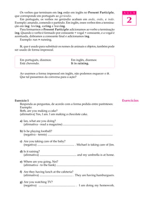 Os verbos que terminam em ing estão em inglês no Present Participle,                                                 A U L A
que corresponde em português ao gerúndio.
    Em português, os verbos no gerúndio acabam em ando, endo, e indo.
Exemplo: amando, comendo e partindo. Em inglês, esses verbos têm a termina-                                                2
ção em ing: loving, eating e leaving.
    Para formarmos o Present Participle adicionamos ao verbo a terminação
ing. Quando o verbo é formado por consoante + vogal + consoante, e a vogal é
acentuada, dobramos a consoante final e adicionamos ing.
    Exemplo: run » running.

    It, que é usado para substituir os nomes de animais e objetos, também pode
ser usado de forma impessoal.


    Em português, dizemos:                                        Em inglês, dizemos:
    Está chovendo.                                                It is raining.


    Ao usarmos a forma impessoal em inglês, não podemos esquecer o it.
    Que tal passarmos da conversa para a ação?




Exercício 1                                                                                                              Exercícios
   Responda as perguntas, de acordo com a forma pedida entre parênteses:
   Exemplo:
   Beth, are you making a cake?
   (afirmativa) Yes, I am. I am making a chocolate cake.

    a) Ian, what are you doing?
       (afirmativa - read a magazine) ......................................................................

    b) Is he playing football?
       (negativa - tennis) ...........................................................................................

    c) Are you taking care of the baby?
       (negativa) ................................................... . Michael is taking care of Jim.

    d) Is it raining?
       (afirmativa) ................................................... and my umbrella is at home.

    e) Where are you going, Nei?
       (afirmativa - to the bank) ...............................................................................

    f) Are they having lunch at the cafeteria?
       (afirmativa) .............................................. . They are having hamburguers.

    g) Are you watching TV?
       (negativa) ................................................... . I am doing my homework.
 